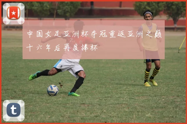 中国女足亚洲杯夺冠重返亚洲之巅十六年后再度捧杯