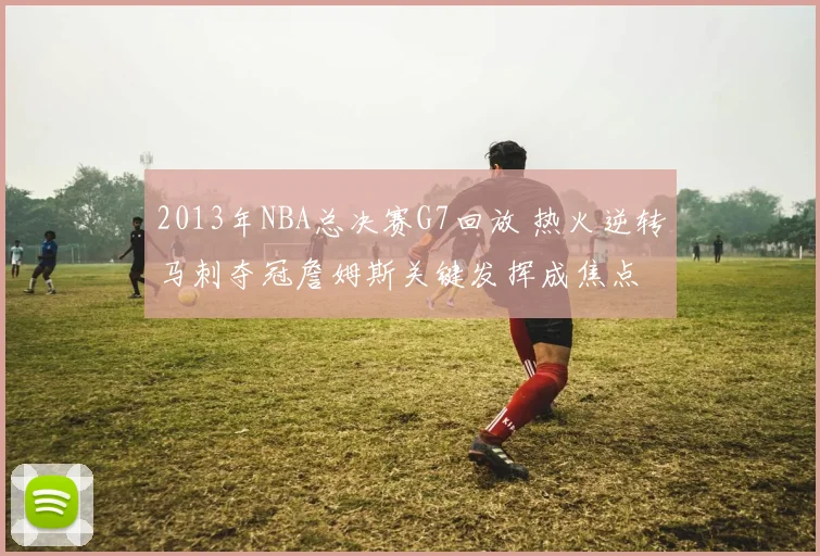 2013年NBA总决赛G7回放 热火逆转马刺夺冠詹姆斯关键发挥成焦点