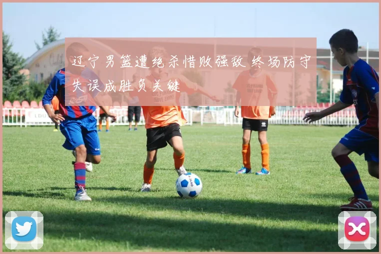 辽宁男篮遭绝杀惜败强敌 终场防守失误成胜负关键