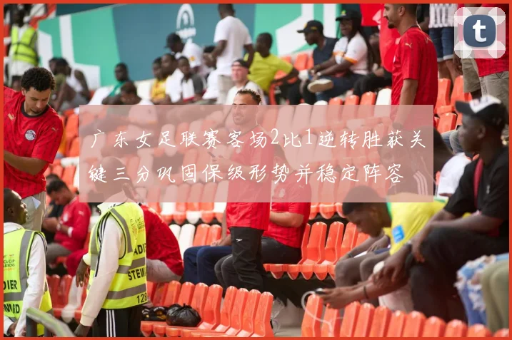广东女足联赛客场2比1逆转胜获关键三分巩固保级形势并稳定阵容