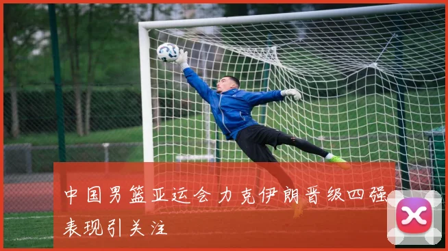 中国男篮亚运会力克伊朗晋级四强表现引关注