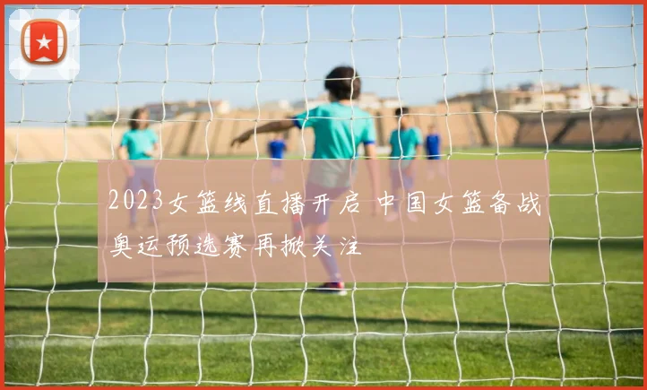 2023女篮线直播开启 中国女篮备战奥运预选赛再掀关注