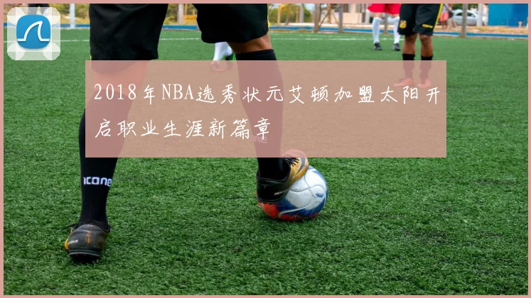 2018年NBA选秀状元艾顿加盟太阳开启职业生涯新篇章