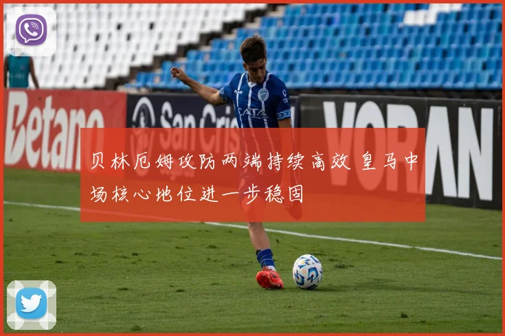 贝林厄姆攻防两端持续高效 皇马中场核心地位进一步稳固