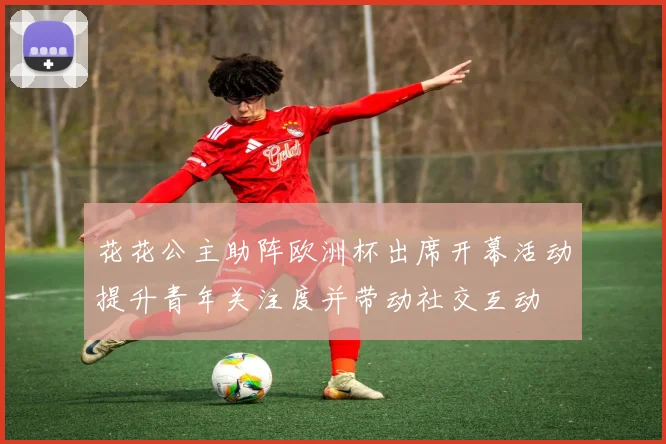 花花公主助阵欧洲杯出席开幕活动提升青年关注度并带动社交互动