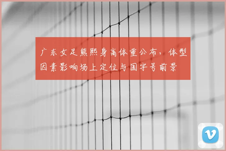 广东女足熊熙身高体重公布，体型因素影响场上定位与国字号前景