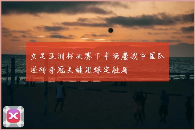 女足亚洲杯决赛下半场鏖战中国队逆转夺冠关键进球定胜局