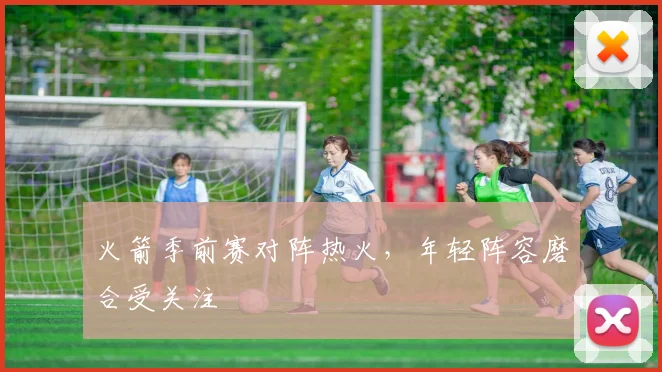 火箭季前赛对阵热火，年轻阵容磨合受关注