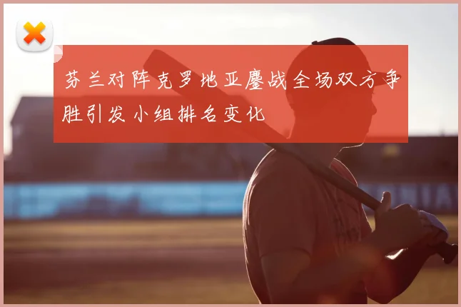 芬兰对阵克罗地亚鏖战全场双方争胜引发小组排名变化