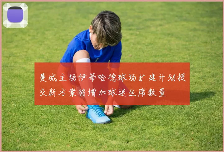 曼城主场伊蒂哈德球场扩建计划提交新方案将增加球迷坐席数量