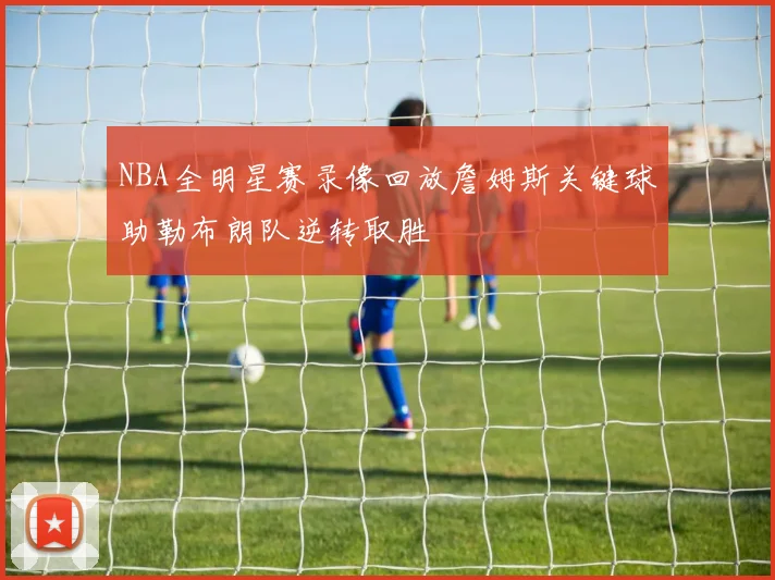 NBA全明星赛录像回放詹姆斯关键球助勒布朗队逆转取胜