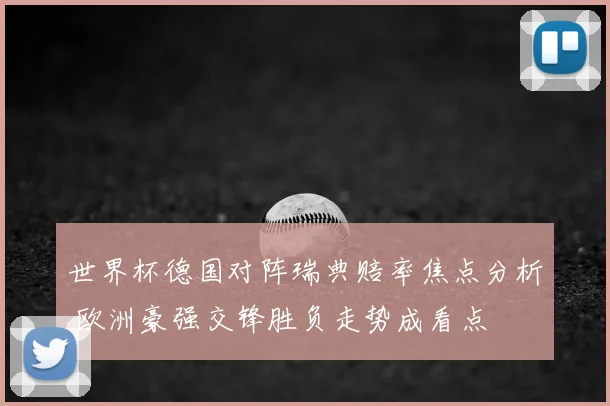 世界杯德国对阵瑞典赔率焦点分析 欧洲豪强交锋胜负走势成看点