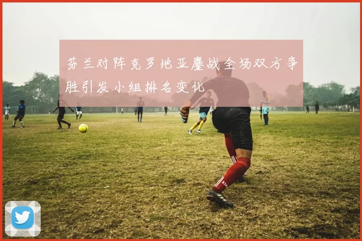 芬兰对阵克罗地亚鏖战全场双方争胜引发小组排名变化