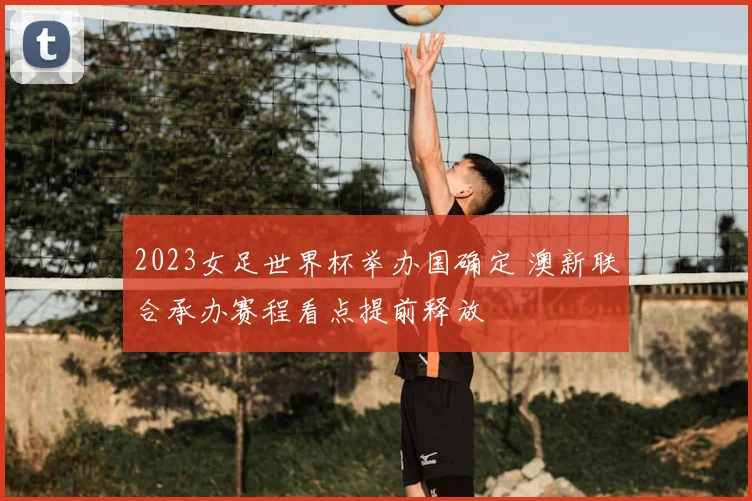 2023女足世界杯举办国确定 澳新联合承办赛程看点提前释放