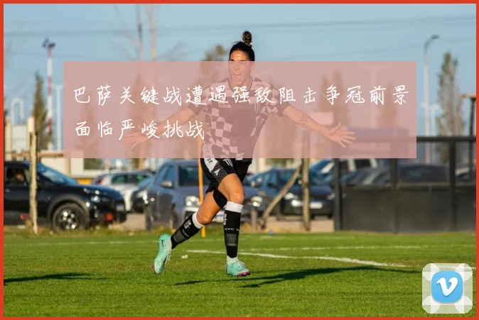 巴萨关键战遭遇强敌阻击争冠前景面临严峻挑战