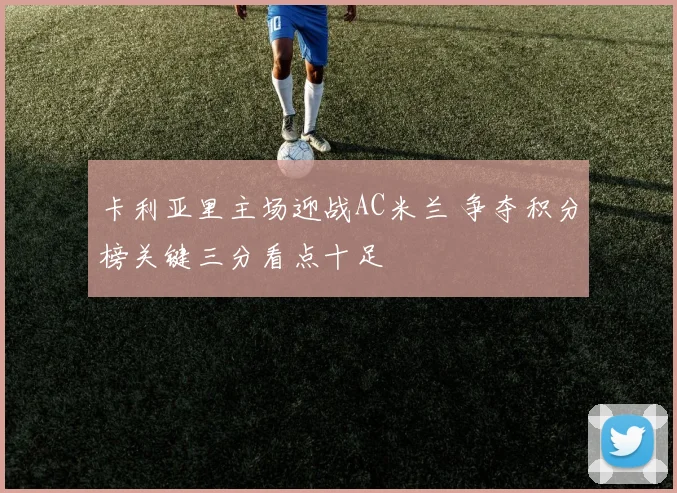 卡利亚里主场迎战AC米兰 争夺积分榜关键三分看点十足
