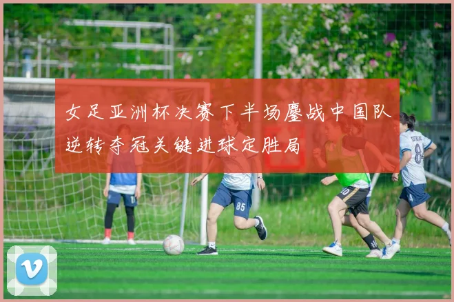 女足亚洲杯决赛下半场鏖战中国队逆转夺冠关键进球定胜局