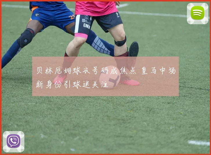 贝林厄姆球衣号码成焦点 皇马中场新身份引球迷关注