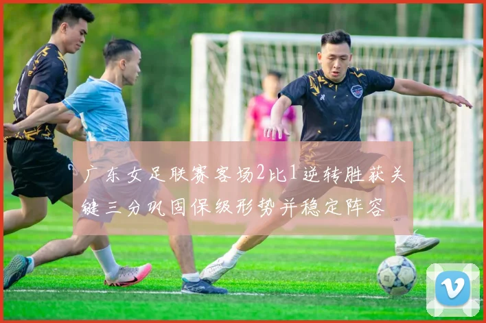 广东女足联赛客场2比1逆转胜获关键三分巩固保级形势并稳定阵容