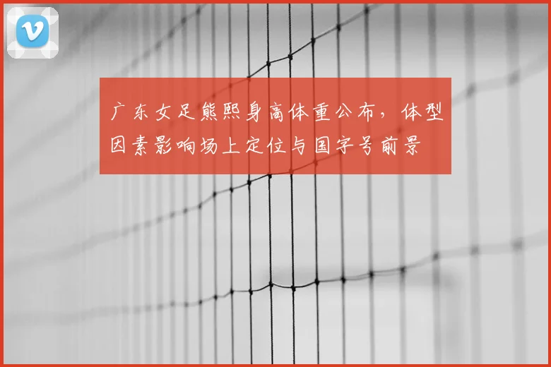 广东女足熊熙身高体重公布，体型因素影响场上定位与国字号前景