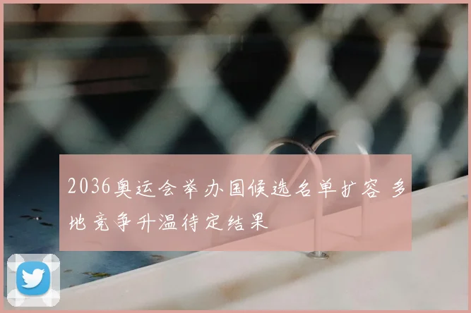 2036奥运会举办国候选名单扩容 多地竞争升温待定结果