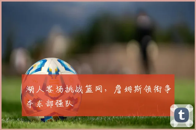 湖人客场挑战篮网，詹姆斯领衔争夺东部强队