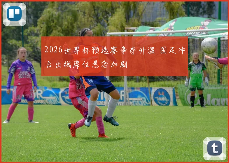 2026世界杯预选赛争夺升温 国足冲击出线席位悬念加剧