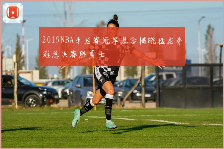 2019NBA季后赛冠军悬念揭晓猛龙夺冠总决赛胜勇士