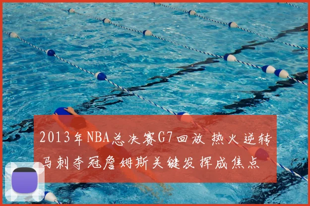 2013年NBA总决赛G7回放 热火逆转马刺夺冠詹姆斯关键发挥成焦点