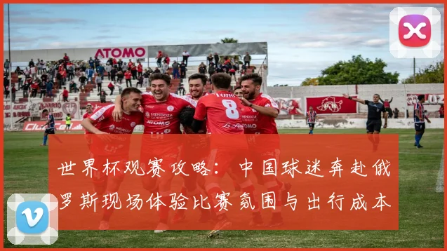 世界杯观赛攻略:中国球迷奔赴俄罗斯现场体验比赛氛围与出行成本分析