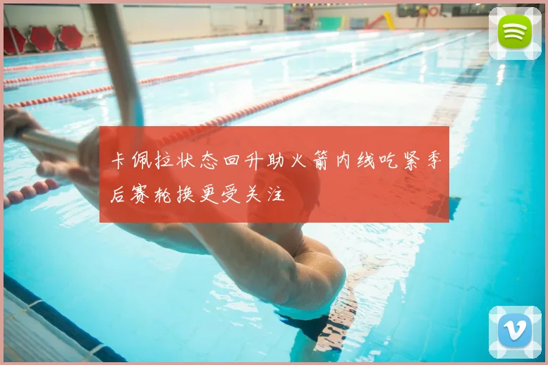 卡佩拉状态回升助火箭内线吃紧季后赛轮换更受关注