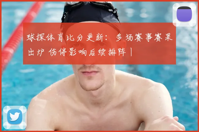 球探体育比分更新：多场赛事赛果出炉 伤停影响后续排阵丨