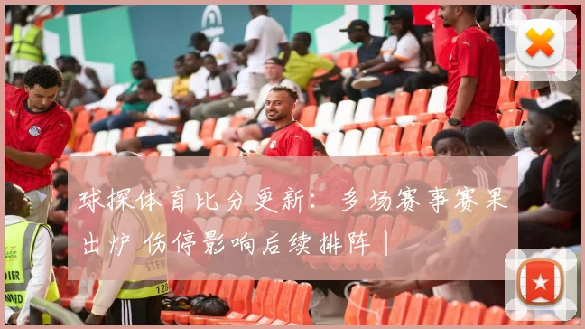球探体育比分更新:多场赛事赛果出炉 伤停影响后续排阵丨