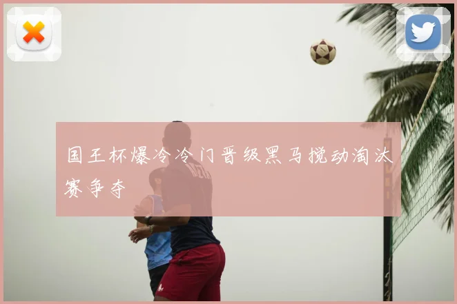 国王杯爆冷冷门晋级黑马搅动淘汰赛争夺