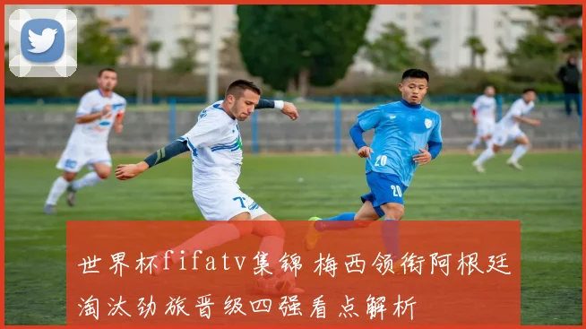 世界杯fifatv集锦 梅西领衔阿根廷淘汰劲旅晋级四强看点解析