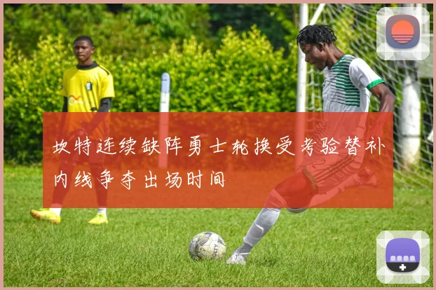坎特连续缺阵勇士轮换受考验替补内线争夺出场时间