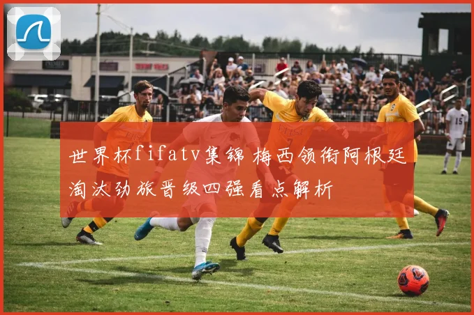 世界杯fifatv集锦 梅西领衔阿根廷淘汰劲旅晋级四强看点解析