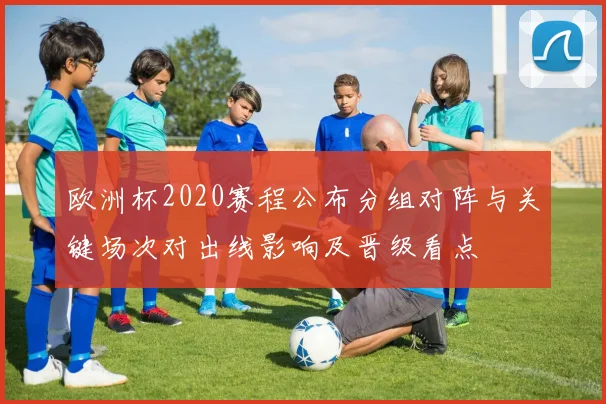 欧洲杯2020赛程公布分组对阵与关键场次对出线影响及晋级看点