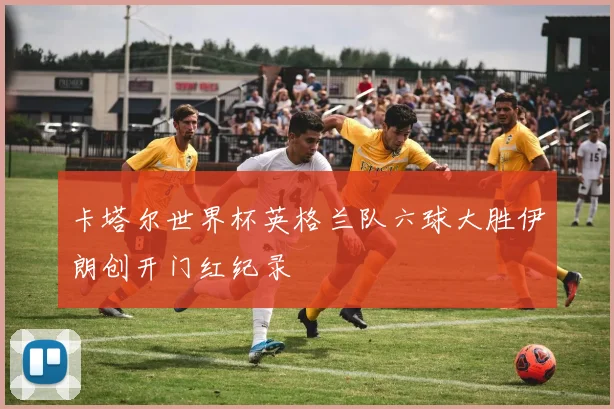 卡塔尔世界杯英格兰队六球大胜伊朗创开门红纪录