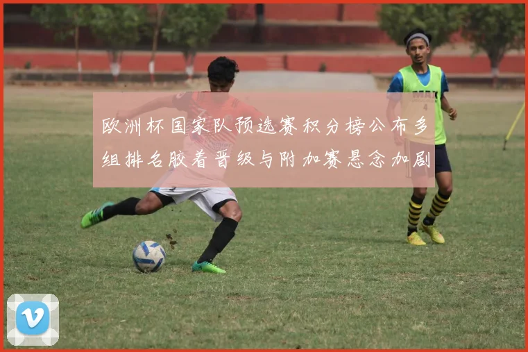 欧洲杯国家队预选赛积分榜公布多组排名胶着晋级与附加赛悬念加剧