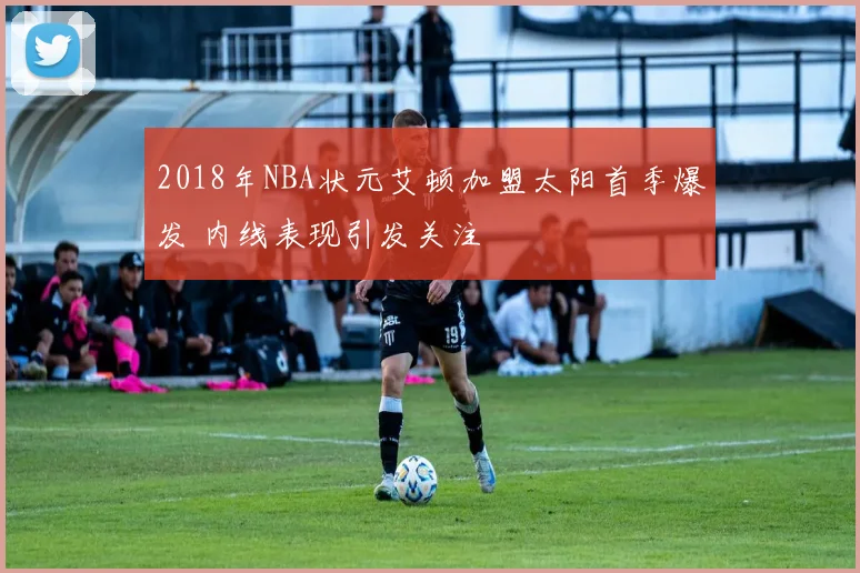 2018年NBA状元艾顿加盟太阳首季爆发 内线表现引发关注