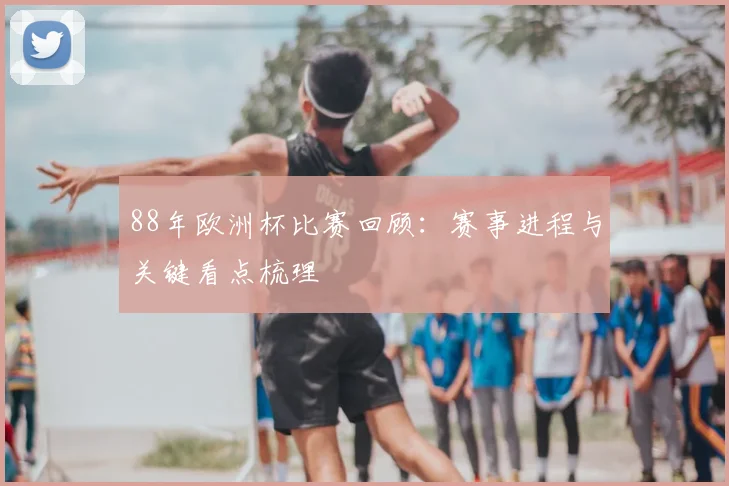 88年欧洲杯比赛回顾：赛事进程与关键看点梳理