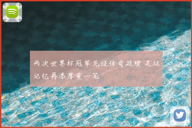 两次世界杯冠军见证传奇延续 足坛记忆再添厚重一笔