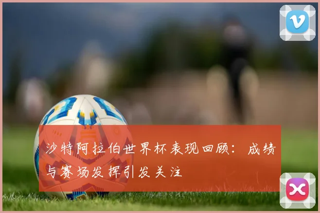 沙特阿拉伯世界杯表现回顾：成绩与赛场发挥引发关注
