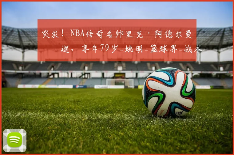 突发！NBA传奇名帅里克·阿德尔曼病逝，享年79岁_姚明_篮球界_战术
