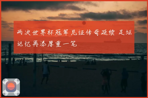 两次世界杯冠军见证传奇延续 足坛记忆再添厚重一笔